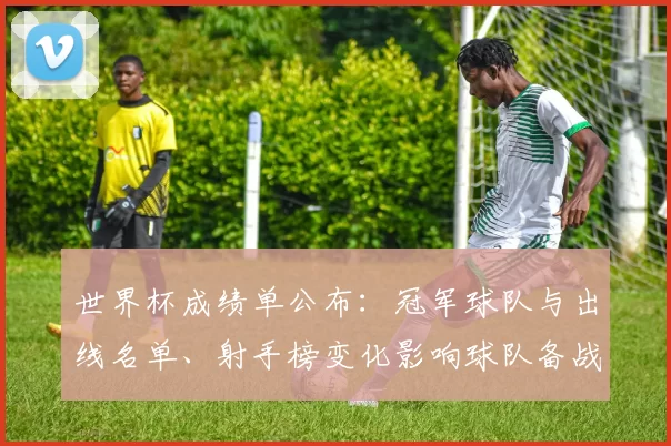 世界杯成绩单公布：冠军球队与出线名单、射手榜变化影响球队备战