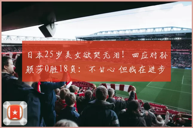 日本25岁美女欲哭无泪!回应对孙颖莎0胜18负:不甘心 但我在进步