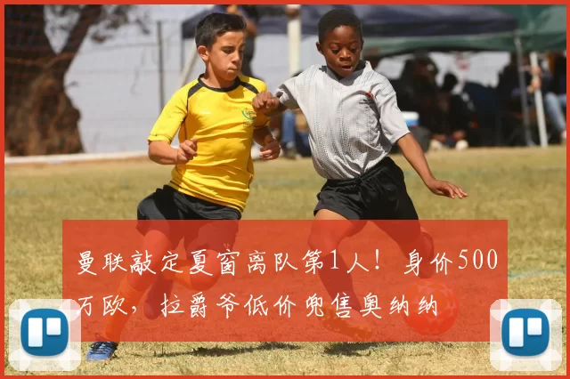 曼联敲定夏窗离队第1人！身价500万欧，拉爵爷低价兜售奥纳纳