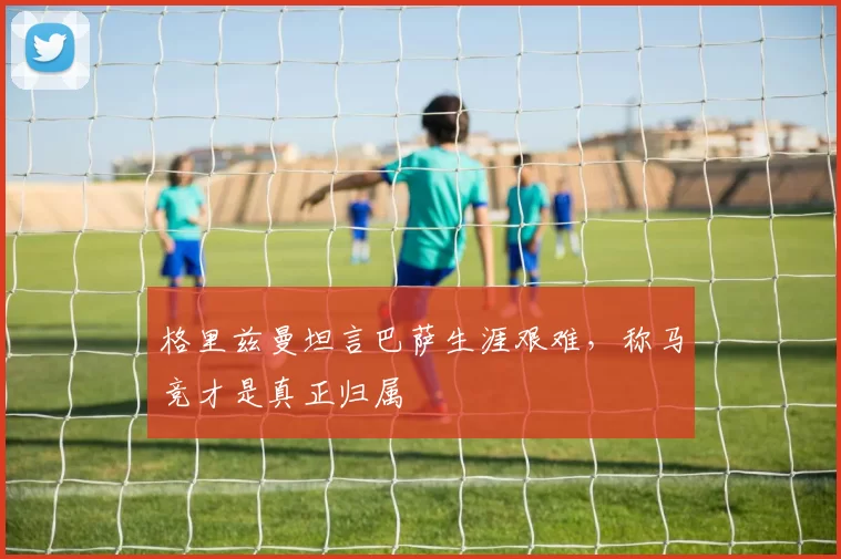 格里兹曼坦言巴萨生涯艰难，称马竞才是真正归属