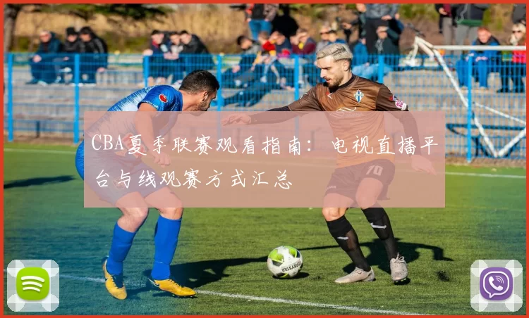 CBA夏季联赛观看指南:电视直播平台与线观赛方式汇总