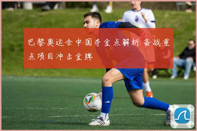 巴黎奥运会中国夺金点解析 备战重点项目冲击金牌