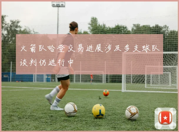 火箭队哈登交易进展涉及多支球队谈判仍进行中