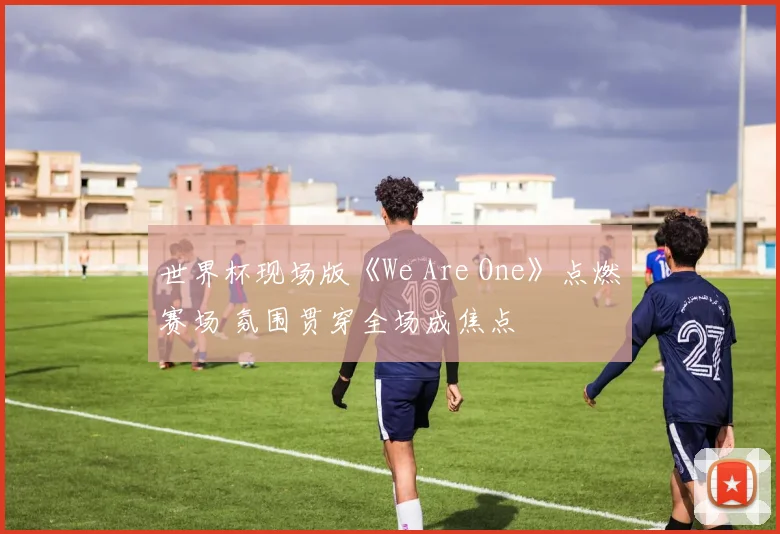 世界杯现场版《We Are One》点燃赛场 氛围贯穿全场成焦点