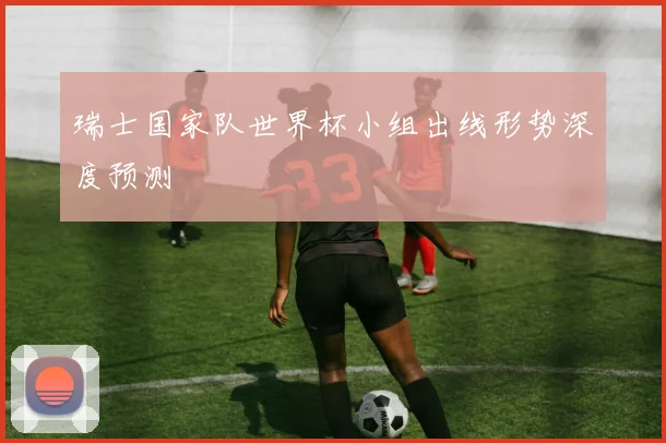 瑞士国家队世界杯小组出线形势深度预测