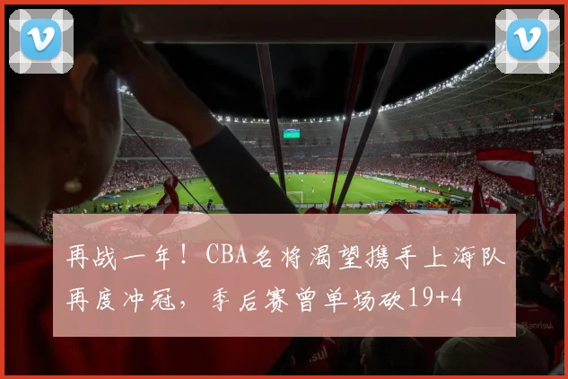 再战一年！CBA名将渴望携手上海队再度冲冠，季后赛曾单场砍19+4